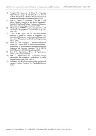 IJRET: International Journal of Research in Engineering and Technology eISSN: 2319-1163 | pISSN: 2321-7308 
_______________________________________________________________________________________ 
Volume: 03 Special Issue: 10 | NCCOTII 2014 | Jun-2014, Available @ http://www.ijret.org 99 
[4] Yong-hai W., Xiao-mei . & Feng W , Topology Optimization Design of the Bracket of a Special Vehicle Based on FEA Method; Second International Conference on Computational Intelligence (2010) [5] Jian M., Yong-Qi L., Rui-xiang L. and Bin Z., 3-D Finite Element Analysis on 480 Diesel Crankshaft; School of Traffic and Vehicle Engineering Shandong University of Technology, China IEEE (2010) [6] Shuguang G., “ANSYS engineering application and its analysis” Beijing China Machine Press,.4 pp. 35– 85.( 2003) [7] Xin L. H., Qi Ping &, Hua Yu, The finite element analysis of cantilever support in foundation pit; International Conference on Information Management, Innovation Management and Industrial Engineering, China (2008). [8] Huali, H.L. and Xieqing H. L., Structure-strength of Hook with Ultimate Load by Finite Element Method, Proceedings of the International Multi Conference of Engineers and Computer Scientists Vol II IMECS 2009, March 18 - 20, 2009, Hong Kong(2009) [9] Rao S. S., Optimization Theory & Applications, Wiley Eastern limited, INDIA [10] Deb K., Optimization for Engineering Design (Algorithms and Examples), Prentice-Hall of India Private Limited, New Delhi, INDIA [11] Dukkipati, Rao & Baht, Computer Aided analysis and design of Machine Elements, New Age Int Publication, India 