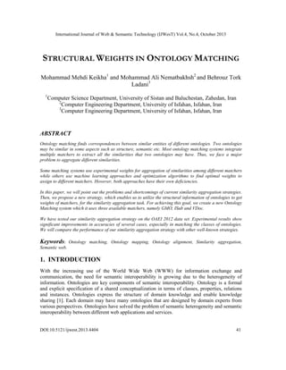 International Journal of Web & Semantic Technology (IJWesT) Vol.4, No.4, October 2013

STRUCTURAL WEIGHTS IN ONTOLOGY MATCHING
Mohammad Mehdi Keikha1 and Mohammad Ali Nematbakhsh2 and Behrouz Tork
Ladani3
1

Computer Science Department, University of Sistan and Baluchestan, Zahedan, Iran
2
Computer Engineering Department, University of Isfahan, Isfahan, Iran
3
Computer Engineering Department, University of Isfahan, Isfahan, Iran

ABSTRACT
Ontology matching finds correspondences between similar entities of different ontologies. Two ontologies
may be similar in some aspects such as structure, semantic etc. Most ontology matching systems integrate
multiple matchers to extract all the similarities that two ontologies may have. Thus, we face a major
problem to aggregate different similarities.
Some matching systems use experimental weights for aggregation of similarities among different matchers
while others use machine learning approaches and optimization algorithms to find optimal weights to
assign to different matchers. However, both approaches have their own deficiencies.
In this paper, we will point out the problems and shortcomings of current similarity aggregation strategies.
Then, we propose a new strategy, which enables us to utilize the structural information of ontologies to get
weights of matchers, for the similarity aggregation task. For achieving this goal, we create a new Ontology
Matching system which it uses three available matchers, namely GMO, ISub and VDoc.
We have tested our similarity aggregation strategy on the OAEI 2012 data set. Experimental results show
significant improvements in accuracies of several cases, especially in matching the classes of ontologies.
We will compare the performance of our similarity aggregation strategy with other well-known strategies.

Keywords:

Ontology matching, Ontology mapping, Ontology alignment, Similarity aggregation,

Semantic web.

1. INTRODUCTION
With the increasing use of the World Wide Web (WWW) for information exchange and
communication, the need for semantic interoperability is growing due to the heterogeneity of
information. Ontologies are key components of semantic interoperability. Ontology is a formal
and explicit specification of a shared conceptualization in terms of classes, properties, relations
and instances. Ontologies express the structure of domain knowledge and enable knowledge
sharing [1]. Each domain may have many ontologies that are designed by domain experts from
various perspectives. Ontologies have solved the problem of semantic heterogeneity and semantic
interoperability between different web applications and services.

DOI:10.5121/ijwest.2013.4404

41

 