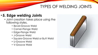 •5. Edge welding Joints
• Joint creation takes place using the
following styles.
• Bevel-Groove Weld
• Corner-Flange Weld
• Edge-Flange Weld
• J-Groove Weld
• Square-Groove Weld or Butt Weld
• U-Groove Weld
• V-Groove Weld
TYPES OF WELDING JOINTS
 
