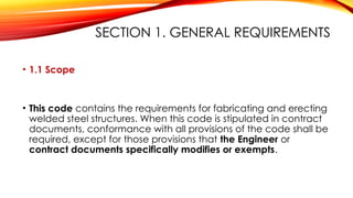 SECTION 1. GENERAL REQUIREMENTS
• 1.1 Scope
• This code contains the requirements for fabricating and erecting
welded steel structures. When this code is stipulated in contract
documents, conformance with all provisions of the code shall be
required, except for those provisions that the Engineer or
contract documents specifically modifies or exempts.
 