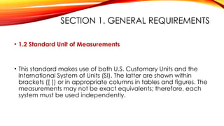 SECTION 1. GENERAL REQUIREMENTS
• 1.2 Standard Unit of Measurements
• This standard makes use of both U.S. Customary Units and the
International System of Units (SI). The latter are shown within
brackets ([ ]) or in appropriate columns in tables and figures. The
measurements may not be exact equivalents; therefore, each
system must be used independently.
 