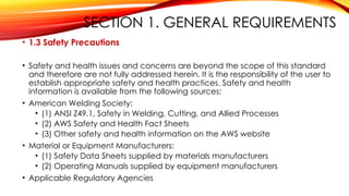 SECTION 1. GENERAL REQUIREMENTS
• 1.3 Safety Precautions
• Safety and health issues and concerns are beyond the scope of this standard
and therefore are not fully addressed herein. It is the responsibility of the user to
establish appropriate safety and health practices. Safety and health
information is available from the following sources:
• American Welding Society:
• (1) ANSI Z49.1, Safety in Welding, Cutting, and Allied Processes
• (2) AWS Safety and Health Fact Sheets
• (3) Other safety and health information on the AWS website
• Material or Equipment Manufacturers:
• (1) Safety Data Sheets supplied by materials manufacturers
• (2) Operating Manuals supplied by equipment manufacturers
• Applicable Regulatory Agencies
 