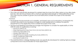 SECTION 1. GENERAL REQUIREMENTS
• 1.4 Limitations
• The code was specifically developed for welded steel structures that utilize carbon or low alloy steels
that are 1/8 in [3 mm] or thicker with a minimum specified yield strength of 100 ksi [690 MPa] or less.
The code may be suitable to govern structural fabrications outside the scope of the intended
purpose.
However,
• the Engineer should evaluate such suitability, and based upon such evaluations, incorporate into
contract documents any necessary changes to code requirements to address the specific
requirements of the application that is outside the scope of the code.
• The Structural Welding Committee encourages the Engineer to consider the applicability of other
AWS DI codes for applications involving
• aluminum (AWS D l.2),
• sheet steel equal to or less than 3/16 in [5 mm] thick (AWS D l.3),
• reinforcing steel (AWS D l.4),
• stainless steel (AWS D l.6),
• strengthening and repair of existing structures (AWS D l.7),
• seismic supplement (AWS D l.8),
• and titanium (AWS D l.9).
• The AASHTO/AWS D l.5 Bridge Welding Code was specifically developed for welding highway bridge
components and is recommended for those applications.
 