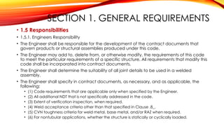 SECTION 1. GENERAL REQUIREMENTS
• 1.5 Responsibilities
• 1.5.1. Engineers Responsibility
• The Engineer shall be responsible for the development of the contract documents that
govern products or structural assemblies produced under this code.
• The Engineer may add to, delete from, or otherwise modify, the requirements of this code
to meet the particular requirements of a specific structure. All requirements that modify this
code shall be incorporated into contract documents.
• The Engineer shall determine the suitability of all joint details to be used in a welded
assembly.
• The Engineer shall specify in contract documents, as necessary, and as applicable, the
following:
• (1) Code requirements that are applicable only when specified by the Engineer.
• (2) All additional NDT that is not specifically addressed in the code.
• (3) Extent of verification inspection, when required.
• (4) Weld acceptance criteria other than that specified in Clause .8_.
• (5) CVN toughness criteria for weld metal, base metal, and/or RAZ when required.
• (6) For nontubular applications, whether the structure is statically or cyclically loaded.
 