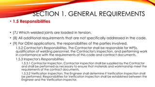 SECTION 1. GENERAL REQUIREMENTS
• 1.5 Responsibilities
• (7J Which welded joints are loaded in tension.
• (8) All additional requirements that are not specifically addressed in the code.
• (9) For OEM applications, the responsibilities of the parties involved.
1.5.2 Contractor's Responsibilities. The Contractor shall be responsible for WPSs,
qualification of welding personnel, the Contractor's inspection, and performing work
in conformance with the requirements of this code and contract documents.
1.5.3 Inspector's Responsibilities
1.5.3.1 Contractor Inspection. Contractor inspection shall be supplied by the Contractor
and shall be performed as necessary to ensure that materials and workmanship meet the
requirements of the contract documents.
1.5.3.2 Verification Inspection. The Engineer shall determine if Verification Inspection shall
be performed. Responsibilities for Verification Inspection shall be established between the
Engineer and the Verification Inspector.
 