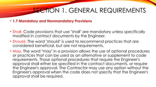 SECTION 1. GENERAL REQUIREMENTS
• 1.7 Mandatory and Nonmandatory Provisions
• Shall. Code provisions that use "shall" are mandatory unless specifically
modified in contract documents by the Engineer.
• Should. The word "should" is used to recommend practices that are
considered beneficial, but are not requirements.
• May. The word "may" in a provision allows the use of optional procedures
or practices that can be used as an alternative or supplement to code
requirements. Those optional procedures that require the Engineer's
approval shall either be specified in the contract documents, or require
the Engineer's approval. The Contractor may use any option without the
Engineer's approval when the code does not specify that the Engineer's
approval shall be required.
 