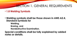 SECTION 1. GENERAL REQUIREMENTS
• 1.8 Welding Symbols
• Welding symbols shall be those shown in AWS A2.4,
Standard Symbols for
Welding,
Brazing, and
Nondestructive Examination.
Special conditions shall be fully explained by added
notes or details.
 