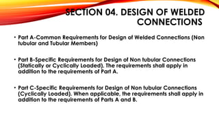 SECTION 04. DESIGN OF WELDED
CONNECTIONS
• Part A-Common Requirements for Design of Welded Connections (Non
tubular and Tubular Members)
• Part B-Specific Requirements for Design of Non tubular Connections
(Statically or Cyclically Loaded). The requirements shall apply in
addition to the requirements of Part A.
• Part C-Specific Requirements for Design of Non tubular Connections
(Cyclically Loaded). When applicable, the requirements shall apply in
addition to the requirements of Parts A and B.
 