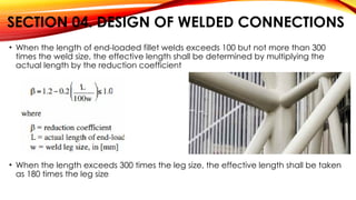 SECTION 04. DESIGN OF WELDED CONNECTIONS
• When the length of end-loaded fillet welds exceeds 100 but not more than 300
times the weld size, the effective length shall be determined by multiplying the
actual length by the reduction coefficient
• When the length exceeds 300 times the leg size, the effective length shall be taken
as 180 times the leg size
 