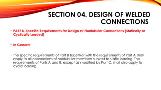 SECTION 04. DESIGN OF WELDED
CONNECTIONS
• PART B, Specific Requirements for Design of Nontubular Connections (Statically or
Cyclically Loaded)
• In General
• The specific requirements of Part B together with the requirements of Part A shall
apply to all connections of nontubular members subject to static loading. The
requirements of Parts A and B, except as modified by Part C, shall also apply to
cyclic loading.
 