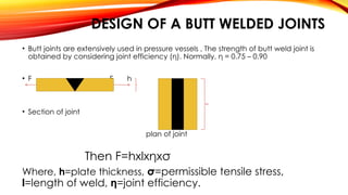 DESIGN OF A BUTT WELDED JOINTS
• Butt joints are extensively used in pressure vessels , The strength of butt weld joint is
obtained by considering joint efficiency (η). Normally, η = 0.75 – 0.90
• F F h
l
• Section of joint
plan of joint
Then F=hxlxηxσ
Where, h=plate thickness, σ=permissible tensile stress,
l=length of weld, η=joint efficiency.
 