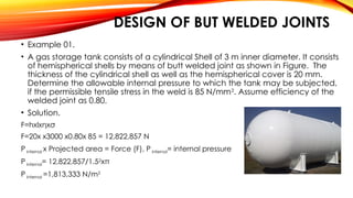 DESIGN OF BUT WELDED JOINTS
• Example 01.
• A gas storage tank consists of a cylindrical Shell of 3 m inner diameter. It consists
of hemispherical shells by means of butt welded joint as shown in Figure. The
thickness of the cylindrical shell as well as the hemispherical cover is 20 mm.
Determine the allowable internal pressure to which the tank may be subjected,
if the permissible tensile stress in the weld is 85 N/mm2
. Assume efficiency of the
welded joint as 0.80.
• Solution.
F=hxlxηxσ
F=20x x3000 x0.80x 85 = 12,822,857 N
P internal x Projected area = Force (F), P internal= internal pressure
P internal= 12,822,857/1.52
xπ
P internal =1,813,333 N/m2
 