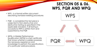 SECTION 05 & 06.
WPS, PQR AND WPQ
• WPS - is a formal written document
describing standard welding procedures
• PQR - is completed the test piece is
subjected to Non-destructive and
destructive testing as specified in the
applicable standard, if all testing is
successful a WPS is written from and
supported by the PQR
• WPQ- A Welder Performance
Qualification (WPQ) is a test certificate
that shows whether a welder possesses
the necessary experience and
knowledge to perform the specifications
of a particular weld procedure.
WPS
WPQ
PQR
 