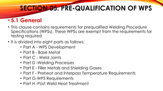 SECTION 05. PRE-QUALIFICATION OF WPS
• 5.1 General
• This clause contains requirements for prequalified Welding Procedure
Specifications (WPSs). These WPSs are exempt from the requirements for
testing required
• It is divided into eight parts as follows:
• Part A - WPS Development
• Part B - Base Metal
• Part C - Weld Joints
• Part D -Welding Processes
• Part E - Filler Metals and Shielding Gases
• Part F - Preheat and Interpass Temperature Requirements
• Part G-WPS Requirements
• Part H -Post Weld Heat Treatment
 