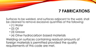 7 FABRICATIONS
Surfaces to be welded, and surfaces adjacent to the weld, shall
be cleaned to remove excessive quantities of the following:
• (1) Water
• (2) Oil
• (3) Grease
• (4) Other hydrocarbon based materials
Welding on surfaces containing residual amounts of
foreign materials is permitted provided the quality
requirements of this code are met.
 