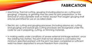 FABRICATION
• Machining, thermal cutting, gouging (including plasma arc cutting and
gouging), chipping, or grinding may be used for joint preparation, or the
removal of unacceptable work or metal, except that oxygen gouging shall
only be permitted for use on as-rolled steels
• Electric arc cutting and gouging processes (including plasma arc cutting
and gouging) and oxyfuel gas cutting processes are recognized under this
code for use in preparing, cutting, or trimming materials.
• In making welds under conditions of severe external shrinkage restraint, once
the welding has started, the joint shall not be allowed to cool below the
minimum specified preheat until the joint has been completed or sufficient
weld has been deposited to ensure freedom from cracking
 