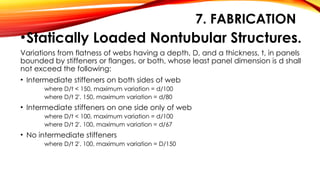 7. FABRICATION
•Statically Loaded Nontubular Structures.
Variations from flatness of webs having a depth, D, and a thickness, t, in panels
bounded by stiffeners or flanges, or both, whose least panel dimension is d shall
not exceed the following:
• Intermediate stiffeners on both sides of web
where D/t < 150, maximum variation = d/100
where D/t 2'. 150, maximum variation = d/80
• Intermediate stiffeners on one side only of web
where D/t < 100, maximum variation = d/100
where D/t 2'. 100, maximum variation = d/67
• No intermediate stiffeners
where D/t 2'. 100, maximum variation = D/150
 