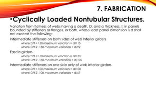 7. FABRICATION
•Cyclically Loaded Nontubular Structures.
Variation from flatness of webs having a depth, D, and a thickness, t, in panels
bounded by stiffeners or flanges, or both, whose least panel dimension is d shall
not exceed the following:
Intermediate stiffeners on both sides of web Interior girders
where D/t < 150 maximum variation = d/115
where D/t 2'. 150-maximum variation = d/92
Fascia girders
where D/t < 150 maximum variation = d/130
where D/t 2'. 150-maximum variation = d/105
Intermediate stiffeners on one side only of web Interior girders
where D/t < 100-maximum variation = d/100
where D/t 2'. 100-maximum variation = d/67
 