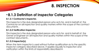 8. INSPECTION
•8.1.3 Definition of Inspector Categories
8.1.3.1 Contractor's Inspector.
This inspector is the duly designated person who acts for, and in behalf of, the
Contractor on all inspection and quality matters within the scope of the contract
documents .
8.1.3.2 Verification Inspector.
This inspector is the duly designated person who acts for, and in behalf of, the
Owner or Engineer on all inspection and quality matters within the scope of the
contract documents .
8.1.3.3 Inspector(s).
When the term inspector is used without further qualification as to the specific
inspector category described above, it applies equally to inspection and
verification within the limits of responsibility described in
 