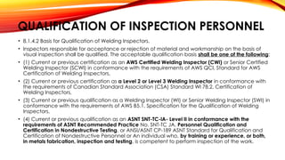 QUALIFICATION OF INSPECTION PERSONNEL
• 8.1.4.2 Basis for Qualification of Welding Inspectors.
• Inspectors responsible for acceptance or rejection of material and workmanship on the basis of
visual inspection shall be qualified. The acceptable qualification basis shall be one of the following:
• (1) Current or previous certification as an AWS Certified Welding Inspector (CWl) or Senior Certified
Welding Inspector (SCWl) in conformance with the requirements of AWS QCl, Standard for AWS
Certification of Welding Inspectors,
• (2) Current or previous certification as a Level 2 or Level 3 Welding Inspector in conformance with
the requirements of Canadian Standard Association (CSA) Standard Wl 78.2, Certification of
Welding Inspectors,
• (3) Current or previous qualification as a Welding Inspector (WI) or Senior Welding Inspector (SWI) in
conformance with the requirements of AWS B5.1, Specification for the Qualification of Welding
Inspectors,
• (4) Current or previous qualification as an ASNT SNT-TC-lA- Level II in conformance with the
requirements of ASNT Recommended Practice No. SNT-TC JA. Personnel Qualification and
Certification in Nondestructive Testing. or ANSI/ASNT CP-189 ASNT Standard for Qualification and
Certification of Nondestructive Personnel or An individual who, by training or experience, or both,
in metals fabrication, inspection and testing, is competent to perform inspection of the work.
 