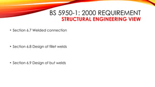 BS 5950-1: 2000 REQUIREMENT
STRUCTURAL ENGINEERING VIEW
• Section 6.7 Welded connection
• Section 6.8 Design of fillet welds
• Section 6.9 Design of but welds
 