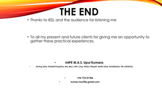 THE END
• Thanks to IESL and the audience for listening me
• To all my present and future clients for giving me an opportunity to
gather these practical experiences.
• IntPE M.A.S. Upul Kumara,
• BScEng (Pdn), PGDipEPCEng(Pdn), MSc (My), IntPE, CEng, FIE(SL) CPEngNZ, MAWS (USA), MASME(USA), PM-ASNT(USA),
• +94 773151906
• kumar.msu906.gmail.com
 