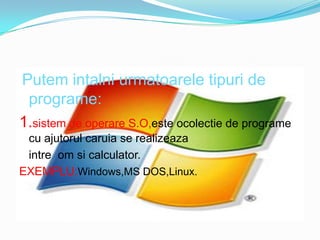Putemintalniurmatoareletipuri de programe:1.sistem de operareS.O,esteocolectie de programe cu ajutorulcaruia se realizeazaintreomsi calculator.EXEMPLU:Windows,MSDOS,Linux.