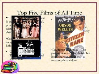 Top Five Films of All Time The Godfather – the protagonist struggles the whole film to resist being dragged into the mob, only to commit an act that places him firmly in La Cosa Nostra Gone With The Wind – The protagonist’s husband leaves her. Casablanca – The girl flies away leaving the protagonist behind. “ Citizen Kane” – Protagonist is exposed as a ruthless, cruel, power monger whose dying words were about his childhood sled. Lawrence of Arabia – The protagonist wins the battle but loses the war and dies in a motorcycle accident. 