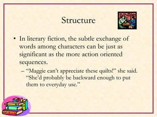 Structure In literary fiction, the subtle exchange of words among characters can be just as significant as the more action oriented sequences. “ Maggie can’t appreciate these quilts!” she said.  “She’d probably be backward enough to put them to everyday use.” 
