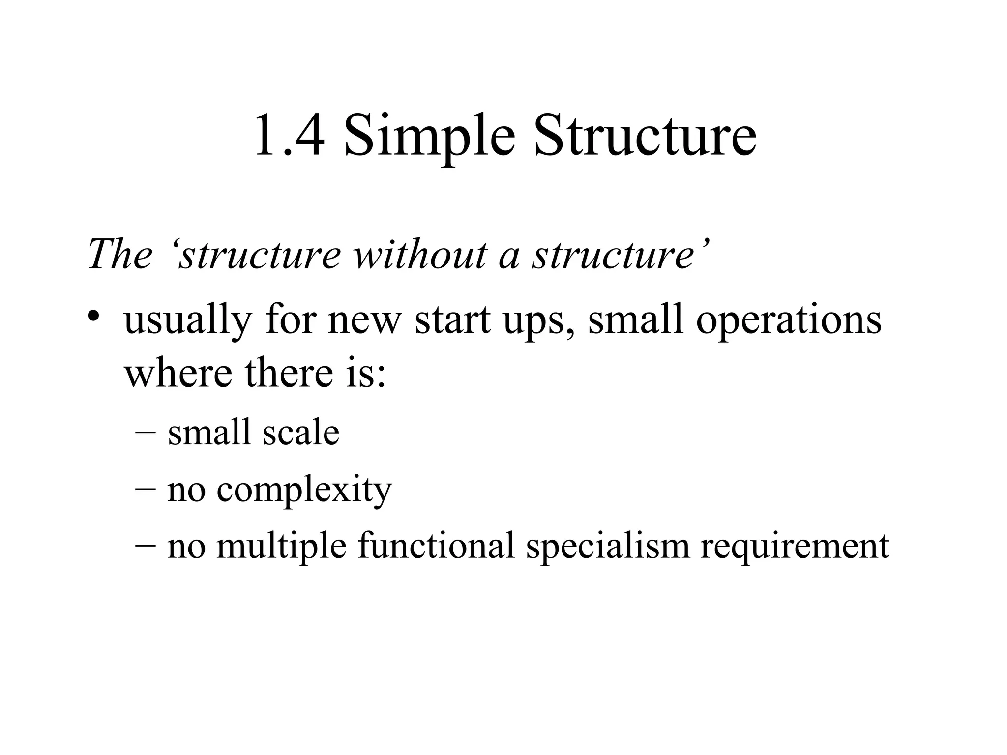1.4 Simple Structure The ‘structure without a structure’ usually for new start ups, small operations where there is: small scale no complexity no multiple functional specialism requirement 