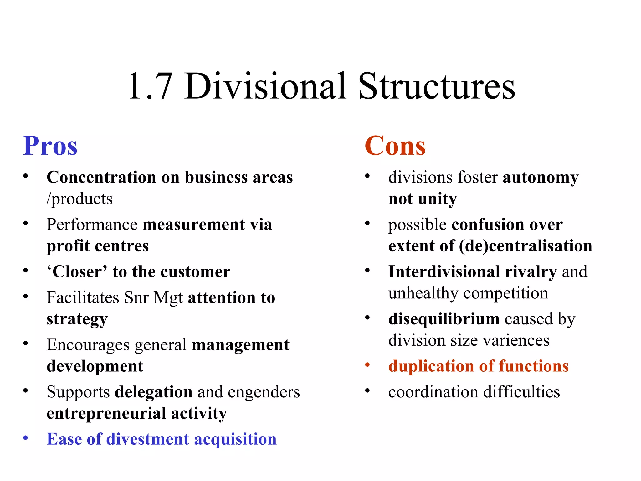 1.7 Divisional Structures Pros Concentration on business areas  /products Performance  measurement via profit centres ‘ Closer’ to the customer Facilitates Snr Mgt  attention to strategy Encourages general  management development Supports  delegation  and engenders  entrepreneurial activity Ease of divestment acquisition Cons divisions foster  autonomy not unity possible  confusion over extent of (de)centralisation Interdivisional rivalry  and unhealthy competition disequilibrium  caused by division size variences duplication of functions coordination difficulties 
