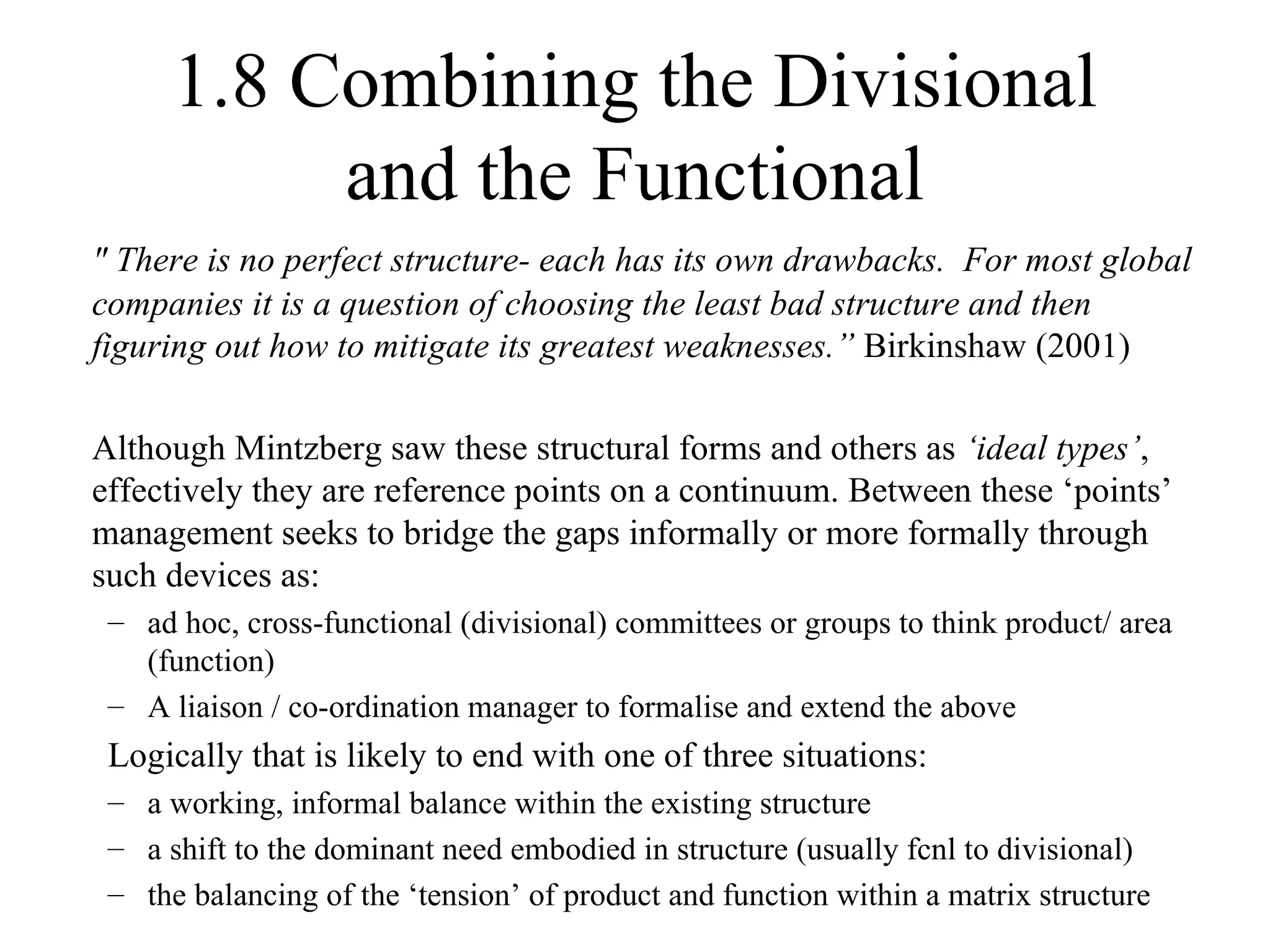 1.8 Combining the Divisional and the Functional " There is no perfect structure- each has its own drawbacks.  For most global companies it is a question of choosing the least bad structure and then figuring out how to mitigate its greatest weaknesses.”  Birkinshaw (2001) Although Mintzberg saw these structural forms and others as  ‘ideal types’ , effectively they are reference points on a continuum. Between these ‘points’ management seeks to bridge the gaps informally or more formally through such devices as: ad hoc, cross-functional (divisional) committees or groups to think product/ area (function) A liaison / co-ordination manager to formalise and extend the above Logically that is likely to end with one of three situations:   a working, informal balance within the existing structure a shift to the dominant need embodied in structure (usually fcnl to divisional) the balancing of the ‘tension’ of product and function within a matrix structure 