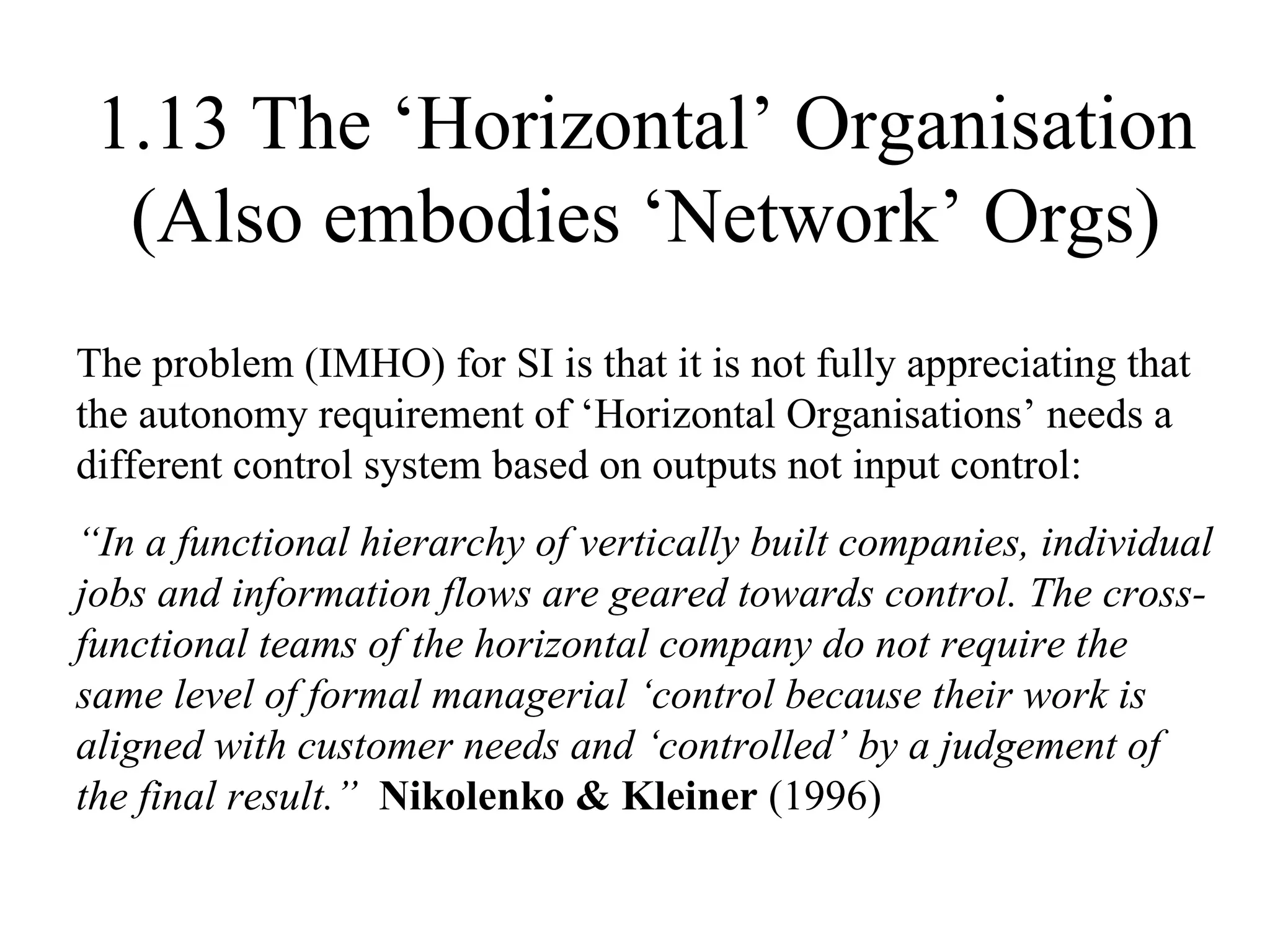 1.13 The ‘Horizontal’ Organisation (Also embodies ‘Network’ Orgs) The problem (IMHO) for SI is that it is not fully appreciating that the autonomy requirement of ‘Horizontal Organisations’ needs a different control system based on outputs not input control: “ In a functional hierarchy of vertically built companies, individual jobs and information flows are geared towards control. The cross-functional teams of the horizontal company do not require the same level of formal managerial ‘control because their work is aligned with customer needs and ‘controlled’ by a judgement of the final result.”   Nikolenko & Kleiner  (1996) 