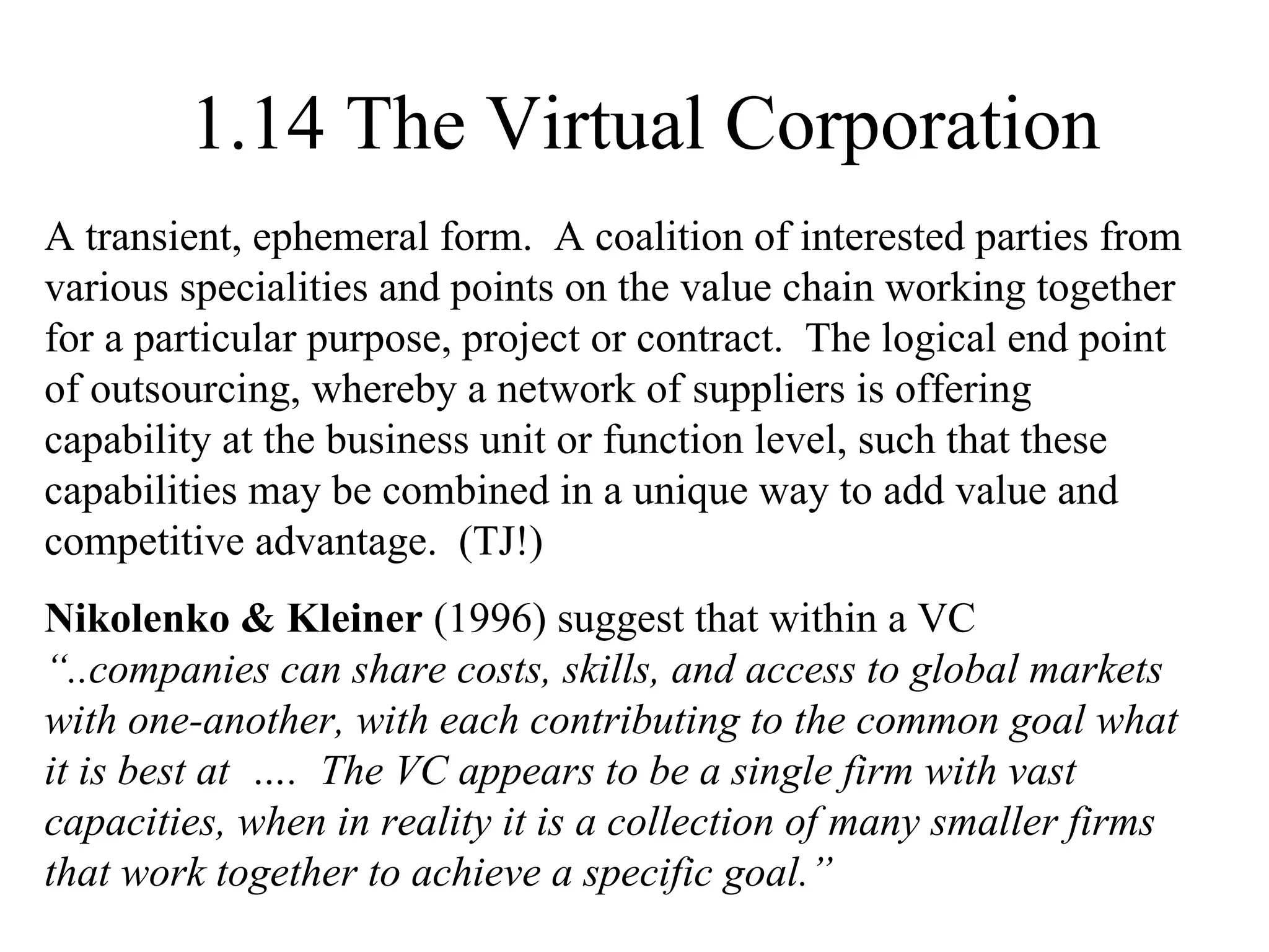 1.14 The Virtual Corporation A transient, ephemeral form.  A coalition of interested parties from various specialities and points on the value chain working together for a particular purpose, project or contract.  The logical end point of outsourcing, whereby a network of suppliers is offering capability at the business unit or function level, such that these capabilities may be combined in a unique way to add value and competitive advantage.  (TJ!) Nikolenko & Kleiner  (1996) suggest that within a VC  “..companies can share costs, skills, and access to global markets with one-another, with each contributing to the common goal what it is best at  ….  The VC appears to be a single firm with vast capacities, when in reality it is a collection of many smaller firms that work together to achieve a specific goal.” 