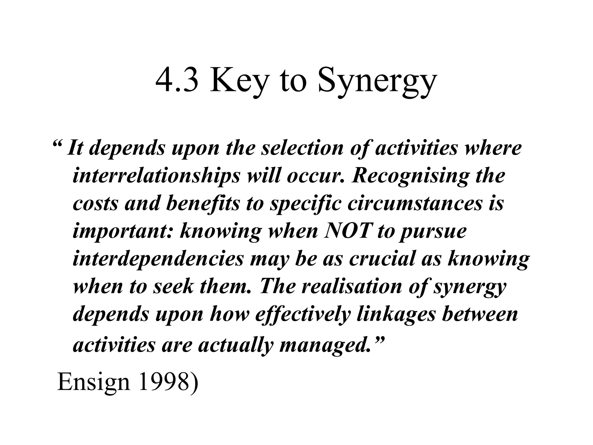 4.3 Key to Synergy “  It depends upon the selection of activities where interrelationships will occur. Recognising the costs and benefits to specific circumstances is important: knowing when NOT to pursue interdependencies may be as crucial as knowing when to seek them. The realisation of synergy depends upon how effectively linkages between activities are actually managed.”   Ensign 1998) 