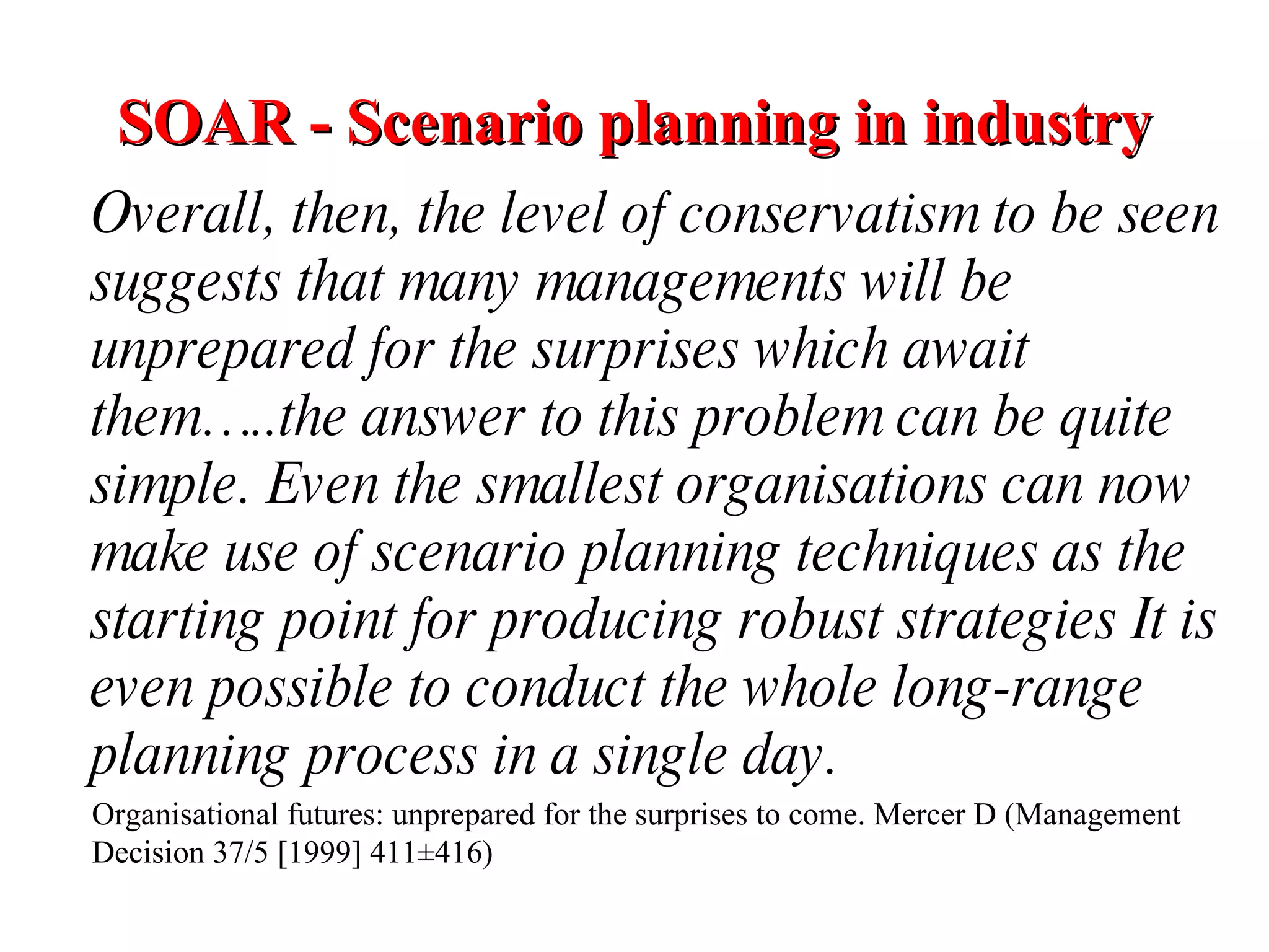 SOAR - Scenario planning in industry   Overall, then, the level of conservatism to be seen suggests that many managements will be unprepared for the surprises which await them…..the answer to this problem can be quite simple. Even the smallest organisations can now make use of scenario planning techniques as the starting point for producing robust strategies It is even possible to conduct the whole long-range planning process in a single day. Organisational futures: unprepared for the surprises to come. Mercer D (Management Decision 37/5 [1999] 411±416) 