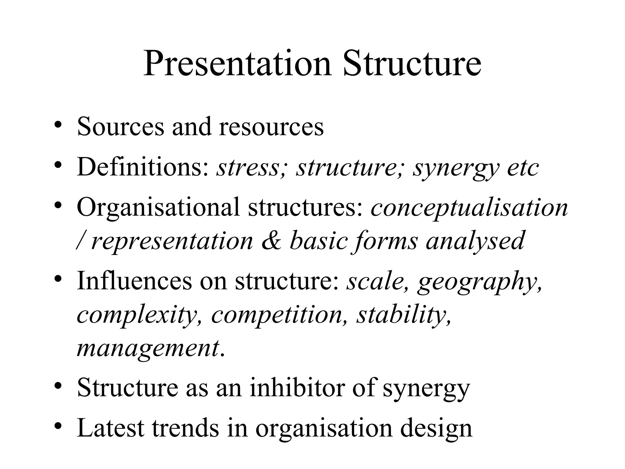 Presentation Structure Sources and resources Definitions:  stress; structure; synergy etc Organisational structures:  conceptualisation / representation & basic forms analysed Influences on structure:  scale, geography, complexity, competition, stability, management . Structure as an inhibitor of synergy Latest trends in organisation design 