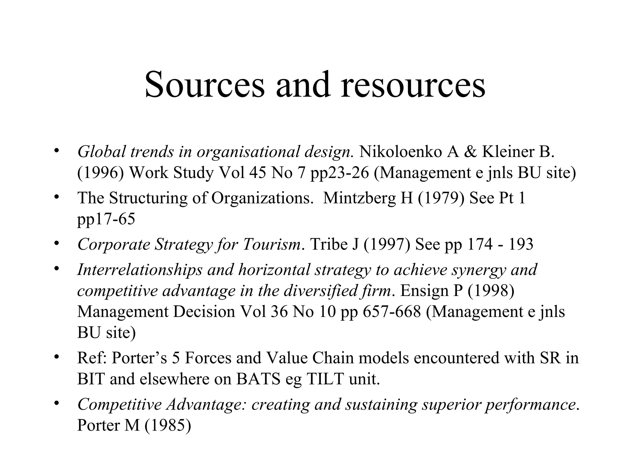 Sources and resources Global trends in organisational design.  Nikoloenko A & Kleiner B. (1996) Work Study Vol 45 No 7 pp23-26 (Management e jnls BU site) The Structuring of Organizations.  Mintzberg H (1979) See Pt 1 pp17-65 Corporate Strategy for Tourism . Tribe J (1997) See pp 174 - 193 Interrelationships and horizontal strategy to achieve synergy and competitive advantage in the diversified firm . Ensign P (1998) Management Decision Vol 36 No 10 pp 657-668 (Management e jnls BU site) Ref: Porter’s 5 Forces and Value Chain models encountered with SR in BIT and elsewhere on BATS eg TILT unit. Competitive Advantage: creating and sustaining superior performance . Porter M (1985) 