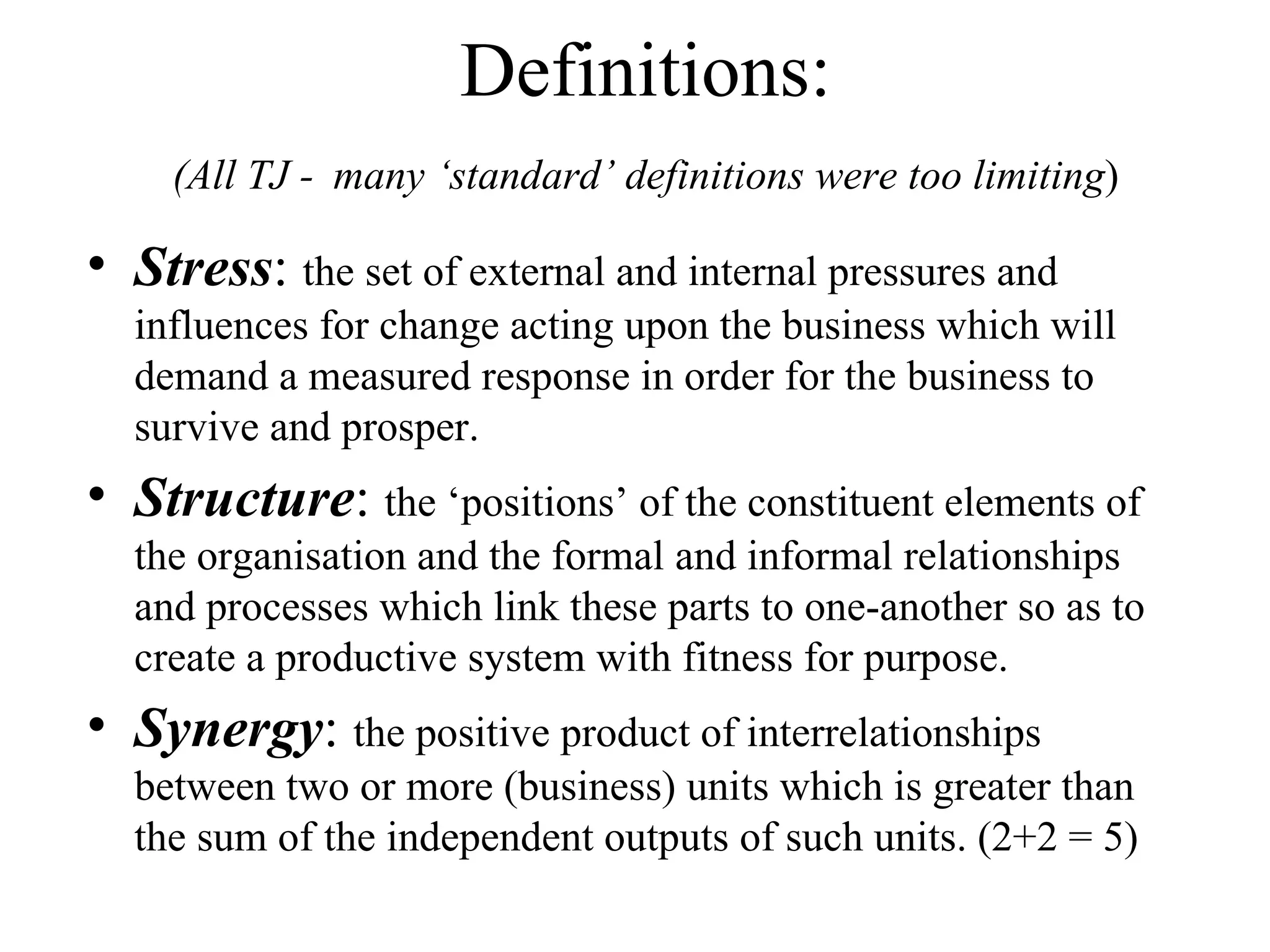 Definitions: (All TJ -   many ‘standard’ definitions were too limiting ) Stress :  the set of external and internal pressures and influences for change acting upon the business which will demand a measured response in order for the business to survive and prosper. Structure :  the ‘positions’ of the constituent elements of the organisation and the formal and informal relationships and processes which link these parts to one-another so as to create a productive system with fitness for purpose. Synergy :  the positive product of interrelationships between two or more (business) units which is greater than the sum of the independent outputs of such units. (2+2 = 5) 