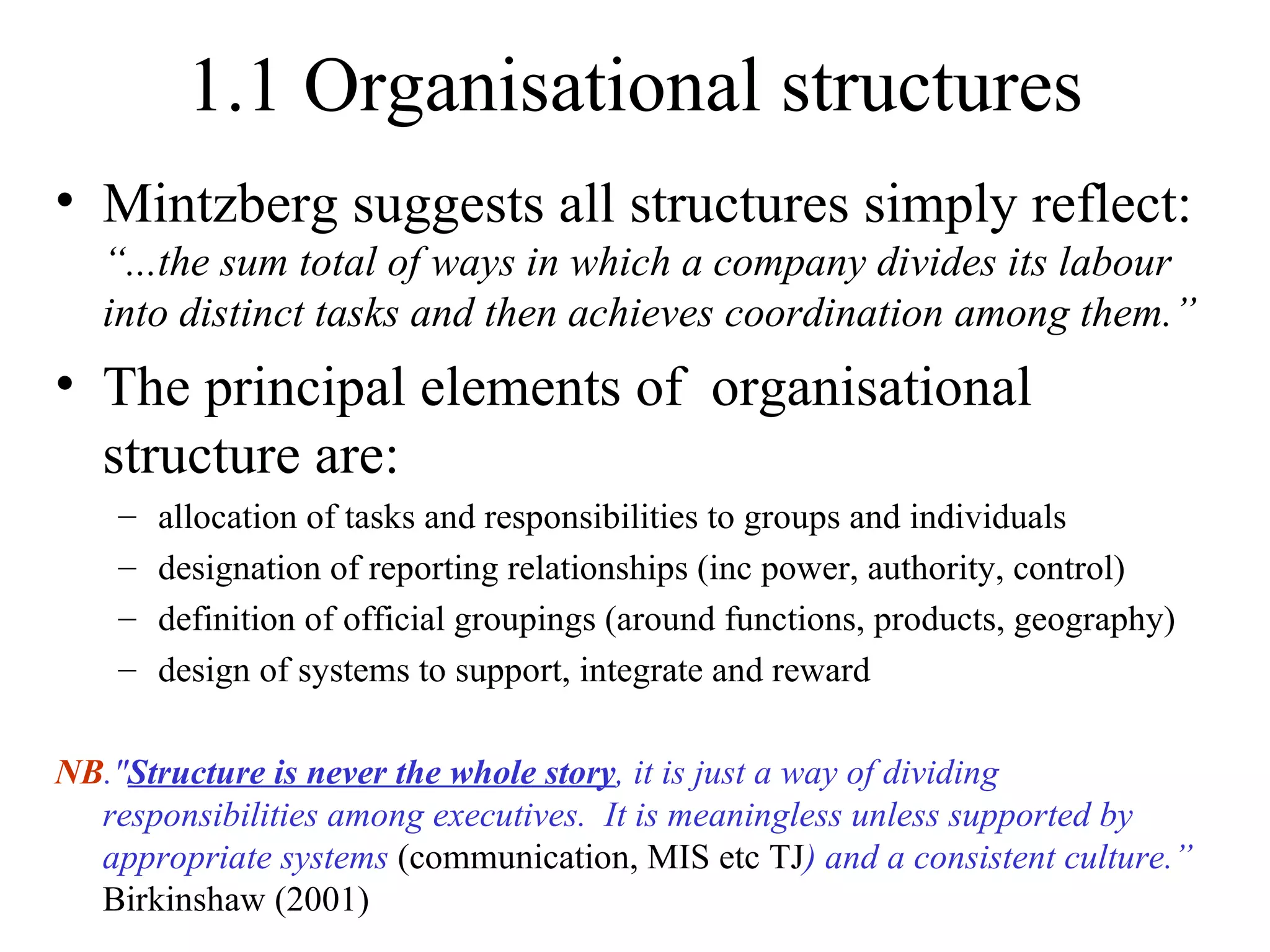 1.1 Organisational structures Mintzberg suggests all structures simply reflect:  “...the sum total of ways in which a company divides its labour into distinct tasks and then achieves coordination among them.” The principal elements of  organisational structure are: allocation of tasks and responsibilities to groups and individuals designation of reporting relationships (inc power, authority, control) definition of official groupings (around functions, products, geography) design of systems to support, integrate and reward NB ." Structure is never the whole story , it is just a way of dividing responsibilities among executives.  It is meaningless unless supported by appropriate systems  (communication, MIS etc TJ ) and a consistent culture.”  Birkinshaw (2001) 