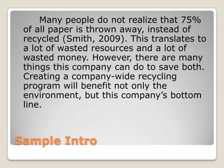 Sample Intro		Many people do not realize that 75% of all paper is thrown away, instead of recycled (Smith, 2009). This translates to a lot of wasted resources and a lot of wasted money. However, there are many things this company can do to save both. Creating a company-wide recycling program will benefit not only the environment, but this company’s bottom line.
