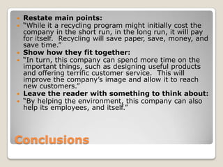 ConclusionsRestate main points:“While it a recycling program might initially cost the company in the short run, in the long run, it will pay for itself.  Recycling will save paper, save, money, and save time.”Show how they fit together:“In turn, this company can spend more time on the important things, such as designing useful products and offering terrific customer service.  This will improve the company’s image and allow it to reach new customers.”Leave the reader with something to think about:“By helping the environment, this company can also help its employees, and itself.” 