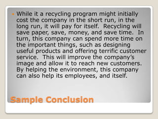 Sample ConclusionWhile it a recycling program might initially cost the company in the short run, in the long run, it will pay for itself.  Recycling will save paper, save, money, and save time.  In turn, this company can spend more time on the important things, such as designing useful products and offering terrific customer service.  This will improve the company’s image and allow it to reach new customers. By helping the environment, this company can also help its employees, and itself. 