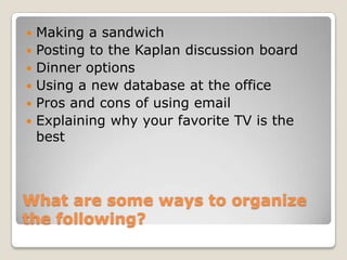 Making a sandwichPosting to the Kaplan discussion boardDinner optionsUsing a new database at the officePros and cons of using emailExplaining why your favorite TV is the bestWhat are some ways to organize the following?