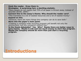 IntroductionsHook the reader.  Draw them in.  Strategies:  A surprising fact, a startling statistic.“Many people do not realize that 75% of all paper is thrown away, instead of recycled (Smith, 2009).”Connect this to the essay’s theme. Why should the reader care?“This translates to a lot of wasted resources and a lot of wasted money.”Expand on this.“However, there are many things this company can do to save both.”Move into the paper’s main point:“Creating a company-wide recycling program will benefit not only the environment, but this company’s bottom line.”Is the thesis debatable?  Yes.  Why?  Maybe there are better ways to save money.  Maybe it will cost too much money to start this program. Maybe the company should do more than just start a recycling program.