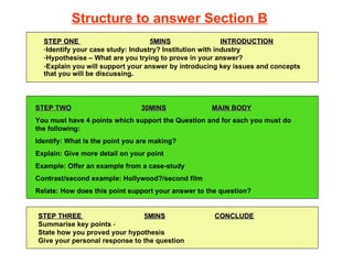 [object Object],[object Object],[object Object],[object Object],STEP TWO 30MINS MAIN BODY You must have 4 points which support the Question and for each you must do the following: Identify: What is the point you are making? Explain: Give more detail on your point Example: Offer an example from a case-study Contrast/second example: Hollywood?/second film Relate: How does this point support your answer to the question? STEP THREE  5MINS CONCLUDE Summarise key points  - State how you proved your hypothesis Give your personal response to the question Structure to answer Section B 
