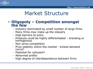 Market Structure Oligopoly – Competition amongst the few Industry dominated by small number of large firms Many firms may make up the industry High barriers to entry Products could be highly differentiated – branding or homogenous Non–price competition Price stability within the market - kinked demand curve? Potential for collusion? Abnormal profits High degree of interdependence between firms 