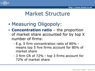 Market Structure Measuring Oligopoly: Concentration ratio  – the proportion of market share accounted for by top X number of firms: E.g. 5 firm concentration ratio of 80% - means top 5 five firms account for 80% of market share 3 firm CR of 72% - top 3 firms account for 72% of market share 