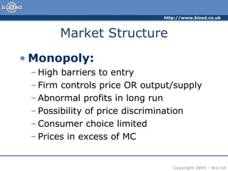 Market Structure Monopoly: High barriers to entry Firm controls price OR output/supply Abnormal profits in long run Possibility of price discrimination Consumer choice limited Prices in excess of MC 