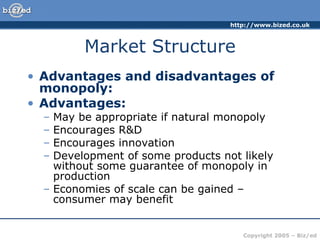 Market Structure Advantages and disadvantages of monopoly: Advantages: May be appropriate if natural monopoly Encourages R&D Encourages innovation Development of some products not likely without some guarantee of monopoly in production Economies of scale can be gained – consumer may benefit 